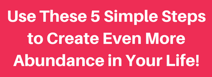 Use These 5 Simple Steps to Create Even More Abundance in Your Life! (1)